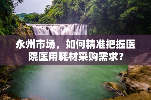 永州市场，如何精准把握医院医用耗材采购需求？