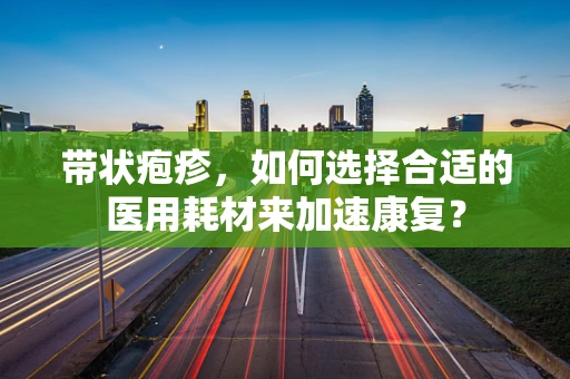 带状疱疹，如何选择合适的医用耗材来加速康复？