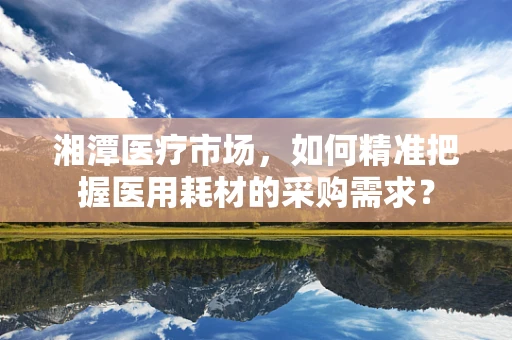 湘潭医疗市场，如何精准把握医用耗材的采购需求？