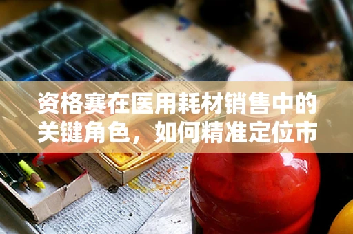 资格赛在医用耗材销售中的关键角色，如何精准定位市场？