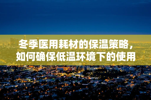 冬季医用耗材的保温策略，如何确保低温环境下的使用安全？