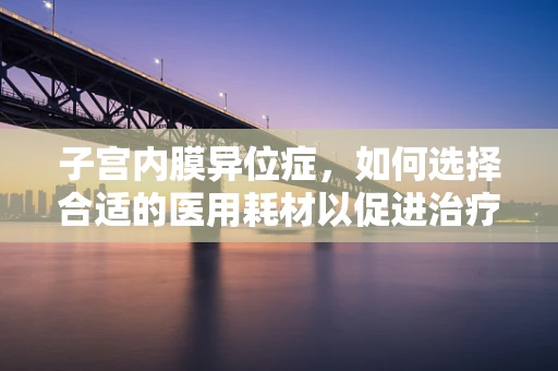 子宫内膜异位症，如何选择合适的医用耗材以促进治疗？