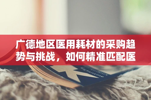 广德地区医用耗材的采购趋势与挑战，如何精准匹配医疗需求？
