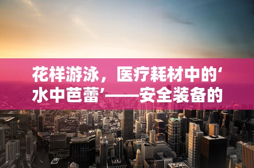 花样游泳，医疗耗材中的‘水中芭蕾’——安全装备的秘密