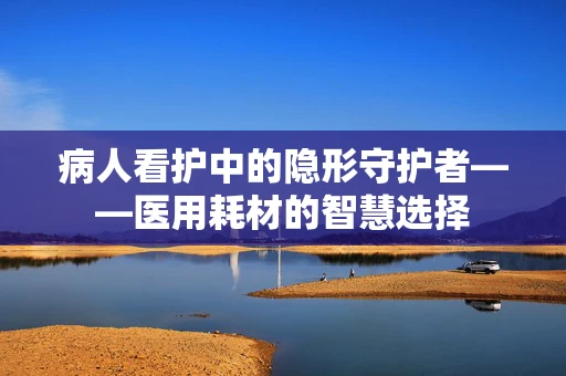 病人看护中的隐形守护者——医用耗材的智慧选择