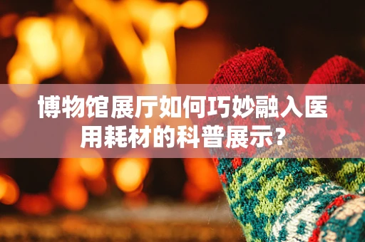 博物馆展厅如何巧妙融入医用耗材的科普展示？