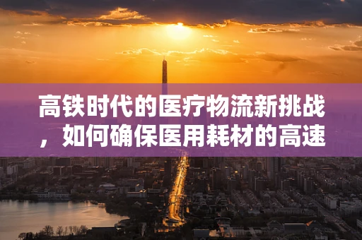 高铁时代的医疗物流新挑战，如何确保医用耗材的高速送达？