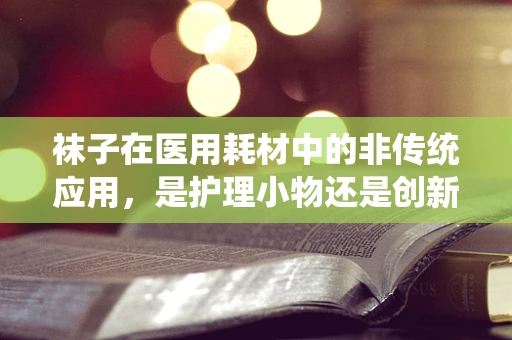 袜子在医用耗材中的非传统应用，是护理小物还是创新之举？