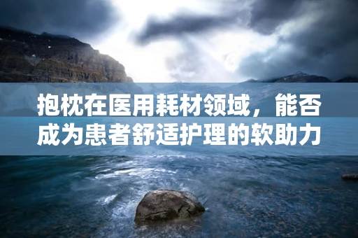 抱枕在医用耗材领域，能否成为患者舒适护理的软助力？