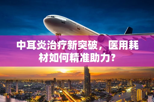 中耳炎治疗新突破，医用耗材如何精准助力？