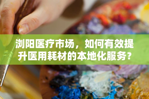 浏阳医疗市场，如何有效提升医用耗材的本地化服务？