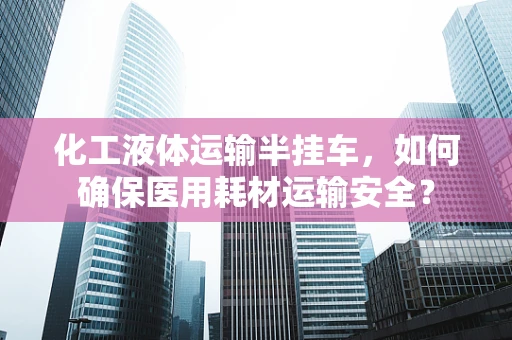 化工液体运输半挂车，如何确保医用耗材运输安全？