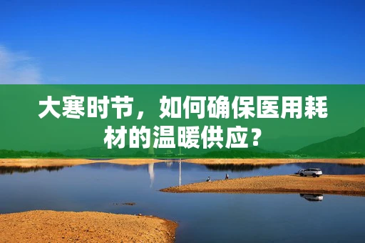 大寒时节，如何确保医用耗材的温暖供应？