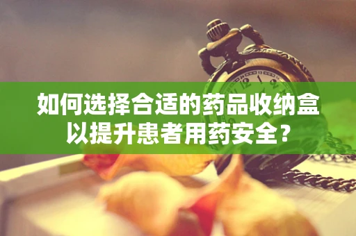 如何选择合适的药品收纳盒以提升患者用药安全？