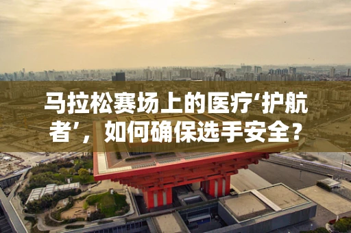 马拉松赛场上的医疗‘护航者’，如何确保选手安全？