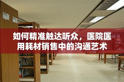 如何精准触达听众，医院医用耗材销售中的沟通艺术