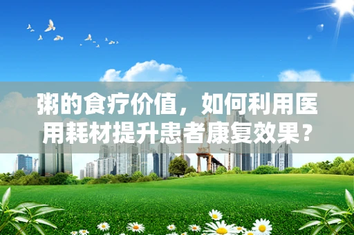 粥的食疗价值，如何利用医用耗材提升患者康复效果？