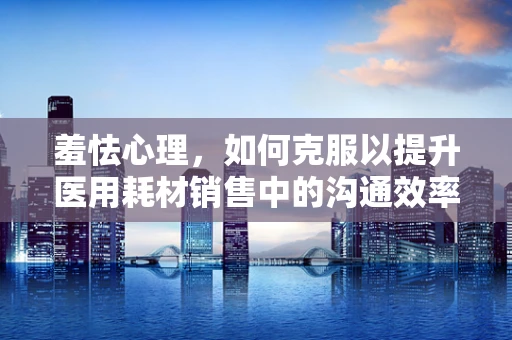 羞怯心理，如何克服以提升医用耗材销售中的沟通效率？