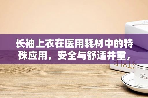 长袖上衣在医用耗材中的特殊应用，安全与舒适并重，如何选择最合适的款式？