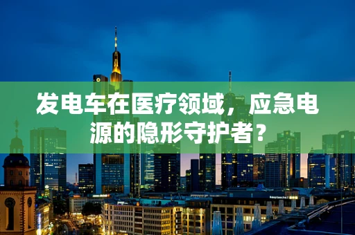 发电车在医疗领域，应急电源的隐形守护者？