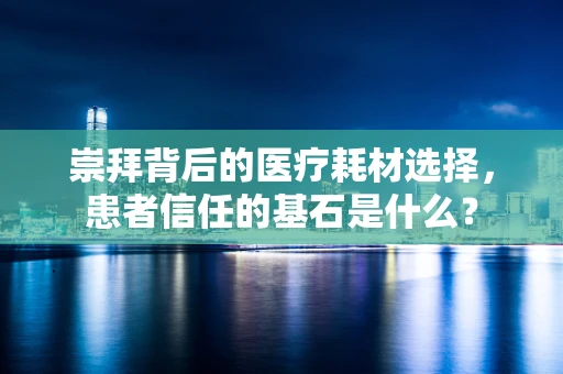 崇拜背后的医疗耗材选择，患者信任的基石是什么？