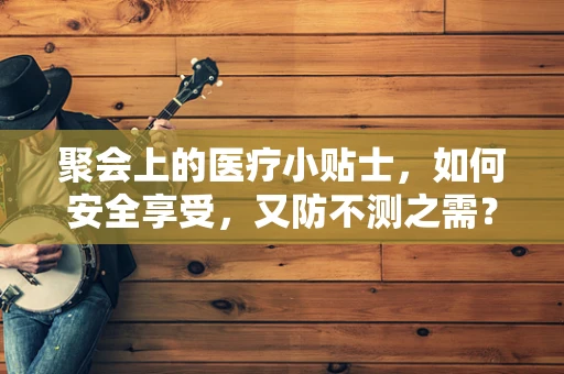 聚会上的医疗小贴士，如何安全享受，又防不测之需？