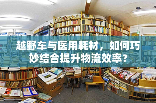 越野车与医用耗材，如何巧妙结合提升物流效率？