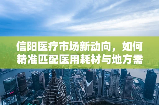 信阳医疗市场新动向，如何精准匹配医用耗材与地方需求？