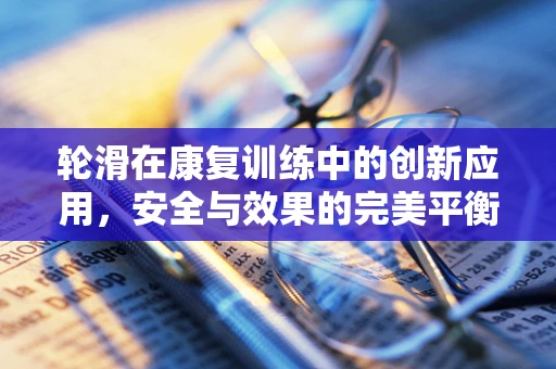 轮滑在康复训练中的创新应用，安全与效果的完美平衡？