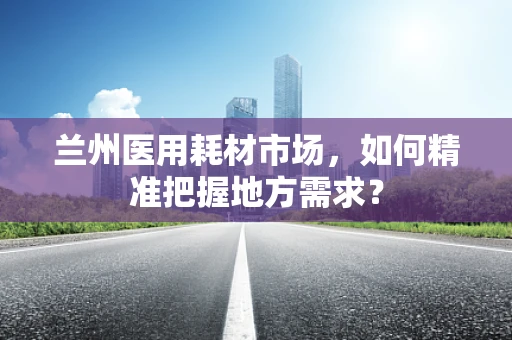 兰州医用耗材市场，如何精准把握地方需求？