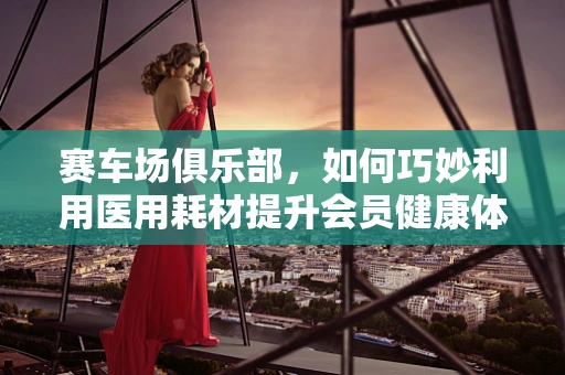 赛车场俱乐部，如何巧妙利用医用耗材提升会员健康体验？