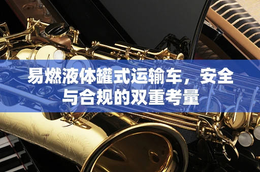 易燃液体罐式运输车，安全与合规的双重考量