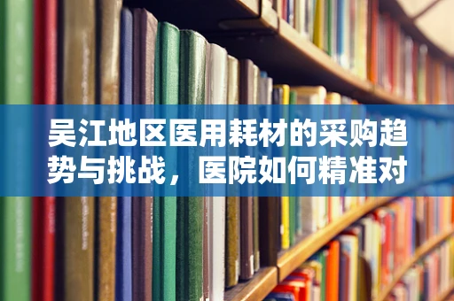 吴江地区医用耗材的采购趋势与挑战，医院如何精准对接需求？
