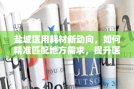 盐城医用耗材新动向，如何精准匹配地方需求，提升医疗服务效率？
