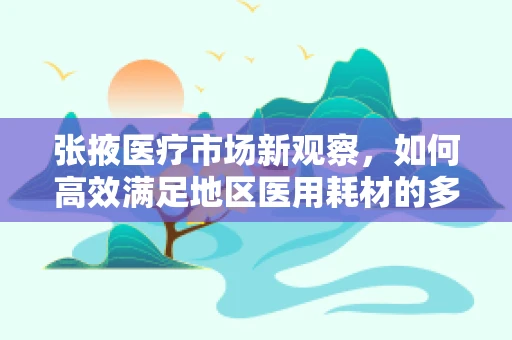 张掖医疗市场新观察，如何高效满足地区医用耗材的多元化需求？