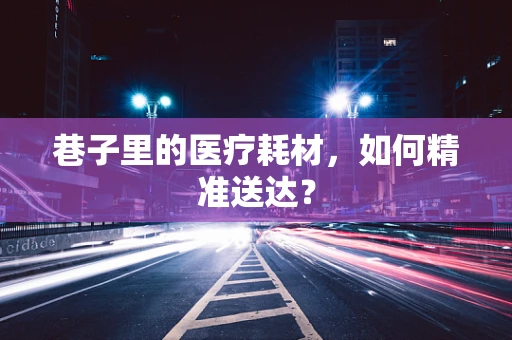 巷子里的医疗耗材，如何精准送达？