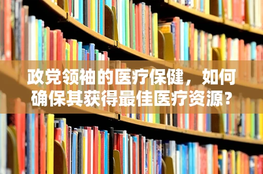 政党领袖的医疗保健，如何确保其获得最佳医疗资源？