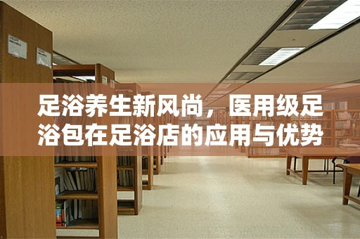 足浴养生新风尚，医用级足浴包在足浴店的应用与优势