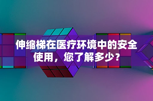 伸缩梯在医疗环境中的安全使用，您了解多少？