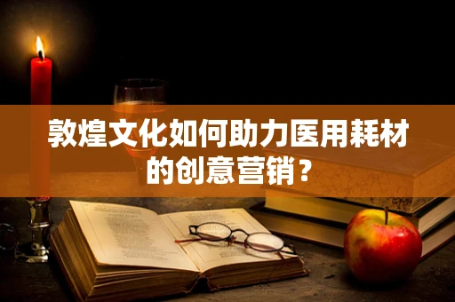 敦煌文化如何助力医用耗材的创意营销？