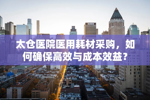 太仓医院医用耗材采购，如何确保高效与成本效益？