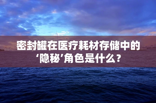 密封罐在医疗耗材存储中的‘隐秘’角色是什么？