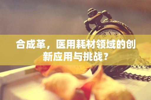 合成革，医用耗材领域的创新应用与挑战？