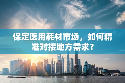 保定医用耗材市场，如何精准对接地方需求？