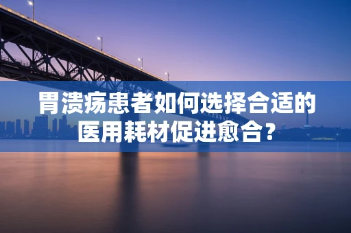 胃溃疡患者如何选择合适的医用耗材促进愈合？