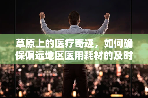 草原上的医疗奇迹，如何确保偏远地区医用耗材的及时供应？