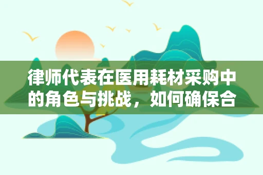 律师代表在医用耗材采购中的角色与挑战，如何确保合规与透明？