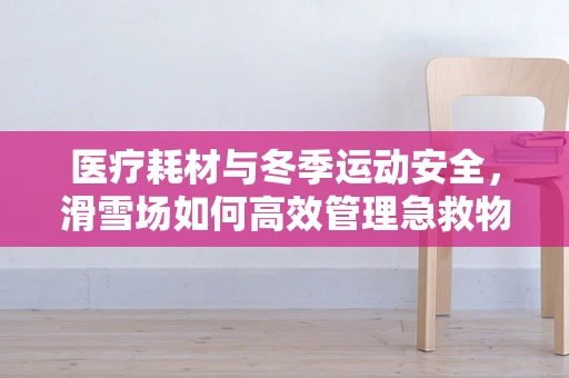 医疗耗材与冬季运动安全，滑雪场如何高效管理急救物资？