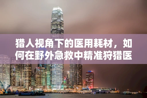 猎人视角下的医用耗材，如何在野外急救中精准狩猎医疗资源？