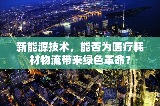 新能源技术，能否为医疗耗材物流带来绿色革命？